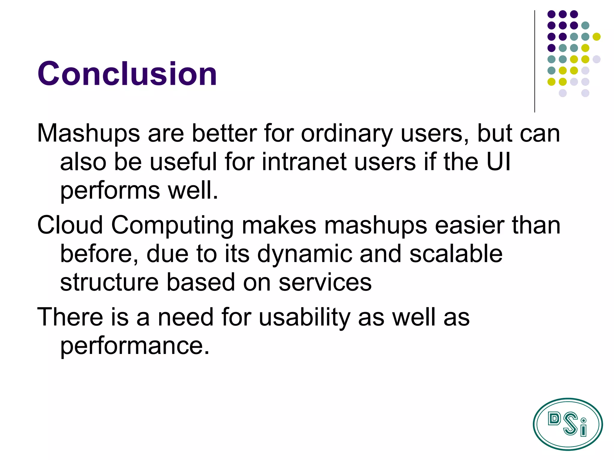 Conclusion Mashups are better for ordinary users, but can also be useful for intranet users if the UI performs well. Cloud Computing makes mashups easier than before, due to its dynamic and scalable structure based on services There is a need for usability as well as performance.  
