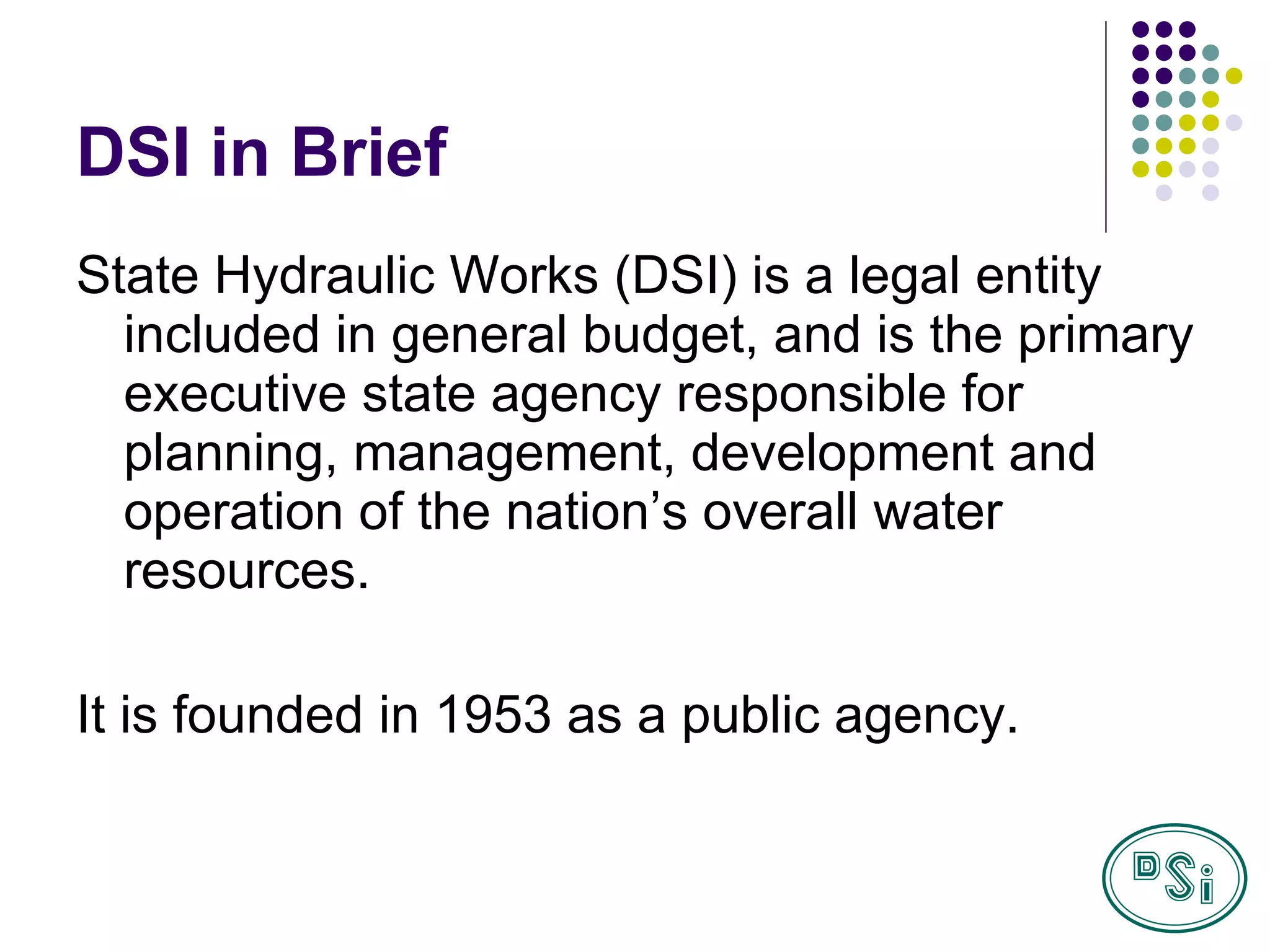DSI in Brief State Hydraulic Works (DS I ) is a legal entity included in general budget, and is the primary executive state agency responsible for planning, management, development and operation of the nation’s overall water resources. It is founded in 1953 as a public agency.  