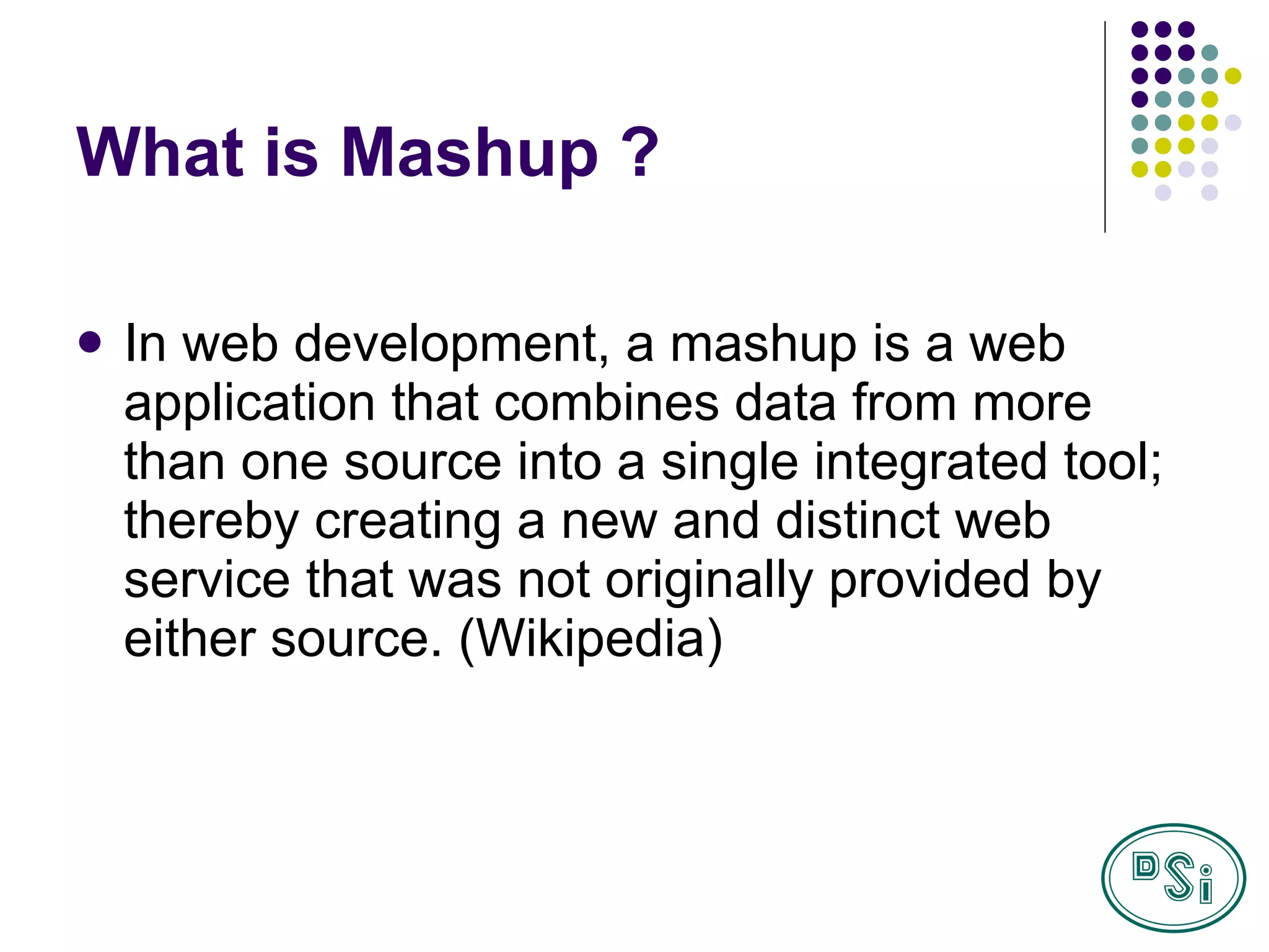 What is Mashup ? In web development, a mashup is a web application that combines data from more than one source into a single integrated tool; thereby creating a new and distinct web service that was not originally provided by either source.  (Wikipedia) 