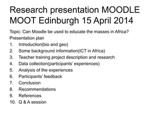 Research presentation MOODLE
MOOT Edinburgh 15 April 2014
Topic: Can Moodle be used to educate the masses in Africa?
Presentation plan
1. Introduction(bio and geo)
2. Some background information(ICT in Africa)
3. Teacher training project description and research
4. Data collection(participants’ experiences)
5. Analysis of the experiences
6. Users’ feedback
7. Conclusion
8. Recommendations
9. References
10. Qs & As
 