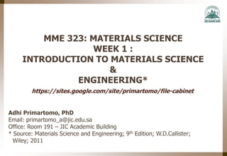 MME 323: MATERIALS SCIENCE
WEEK 1 :
INTRODUCTION TO MATERIALS SCIENCE
&
ENGINEERING*
Adhi Primartomo, PhD
Email: primartomo_a@jic.edu.sa
Office: Room 191 – JIC Academic Building
* Source: Materials Science and Engineering; 9th Edition; W.D.Callister;
Wiley; 2011
https://sites.google.com/site/primartomo/file-cabinet
 