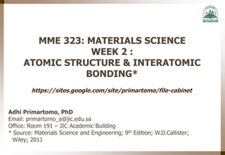 MME 323: MATERIALS SCIENCE
WEEK 2 :
ATOMIC STRUCTURE & INTERATOMIC
BONDING*
Adhi Primartomo, PhD
Email: primartomo_a@jic.edu.sa
Office: Room 191 – JIC Academic Building
* Source: Materials Science and Engineering; 9th Edition; W.D.Callister;
Wiley; 2011
https://sites.google.com/site/primartomo/file-cabinet
 