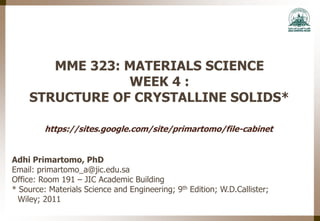 MME 323: MATERIALS SCIENCE
WEEK 4 :
STRUCTURE OF CRYSTALLINE SOLIDS*
Adhi Primartomo, PhD
Email: primartomo_a@jic.edu.sa
Office: Room 191 – JIC Academic Building
* Source: Materials Science and Engineering; 9th Edition; W.D.Callister;
Wiley; 2011
https://sites.google.com/site/primartomo/file-cabinet
 