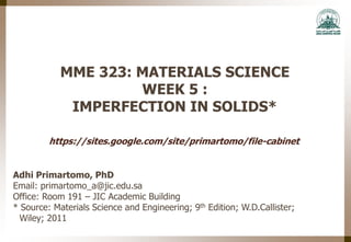 MME 323: MATERIALS SCIENCE
WEEK 5 :
IMPERFECTION IN SOLIDS*
Adhi Primartomo, PhD
Email: primartomo_a@jic.edu.sa
Office: Room 191 – JIC Academic Building
* Source: Materials Science and Engineering; 9th Edition; W.D.Callister;
Wiley; 2011
https://sites.google.com/site/primartomo/file-cabinet
 