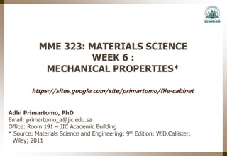 MME 323: MATERIALS SCIENCE
WEEK 6 :
MECHANICAL PROPERTIES*
Adhi Primartomo, PhD
Email: primartomo_a@jic.edu.sa
Office: Room 191 – JIC Academic Building
* Source: Materials Science and Engineering; 9th Edition; W.D.Callister;
Wiley; 2011
https://sites.google.com/site/primartomo/file-cabinet
 