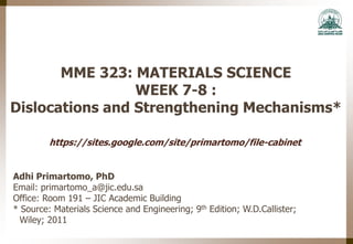 MME 323: MATERIALS SCIENCE
WEEK 7-8 :
Dislocations and Strengthening Mechanisms*
Adhi Primartomo, PhD
Email: primartomo_a@jic.edu.sa
Office: Room 191 – JIC Academic Building
* Source: Materials Science and Engineering; 9th Edition; W.D.Callister;
Wiley; 2011
https://sites.google.com/site/primartomo/file-cabinet
 