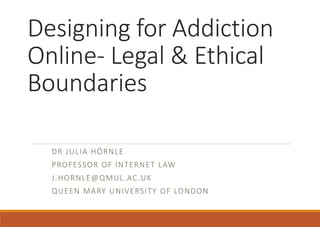 Designing for Addiction
Online- Legal & Ethical
Boundaries
DR JULIA HÖRNLE
PROFESSOR OF INTERNET LAW
J.HORNLE@QMUL.AC.UK
QUEEN MARY UNIVERSITY OF LONDON
 