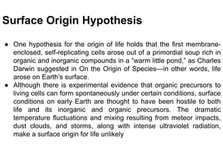 Surface Origin Hypothesis
● One hypothesis for the origin of life holds that the first membrane-
enclosed, self-replicating cells arose out of a primordial soup rich in
organic and inorganic compounds in a “warm little pond,” as Charles
Darwin suggested in On the Origin of Species—in other words, life
arose on Earth’s surface.
● Although there is experimental evidence that organic precursors to
living cells can form spontaneously under certain conditions, surface
conditions on early Earth are thought to have been hostile to both
life and its inorganic and organic precursors. The dramatic
temperature fluctuations and mixing resulting from meteor impacts,
dust clouds, and storms, along with intense ultraviolet radiation,
make a surface origin for life unlikely
 
