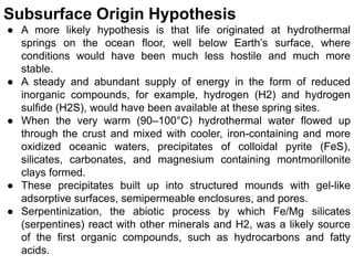 Subsurface Origin Hypothesis
● A more likely hypothesis is that life originated at hydrothermal
springs on the ocean floor, well below Earth’s surface, where
conditions would have been much less hostile and much more
stable.
● A steady and abundant supply of energy in the form of reduced
inorganic compounds, for example, hydrogen (H2) and hydrogen
sulfide (H2S), would have been available at these spring sites.
● When the very warm (90–100°C) hydrothermal water flowed up
through the crust and mixed with cooler, iron-containing and more
oxidized oceanic waters, precipitates of colloidal pyrite (FeS),
silicates, carbonates, and magnesium containing montmorillonite
clays formed.
● These precipitates built up into structured mounds with gel-like
adsorptive surfaces, semipermeable enclosures, and pores.
● Serpentinization, the abiotic process by which Fe/Mg silicates
(serpentines) react with other minerals and H2, was a likely source
of the first organic compounds, such as hydrocarbons and fatty
acids.
 