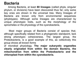 Bacteria
Among Bacteria, at least 80 lineages (called phyla, singular
phylum, or divisions) have been discovered thus far; only some
key ones are shown in the universal tree. Many lineages of
Bacteria are known only from environmental sequences
(phylotypes). Although some lineages are characterized by
unique phenotypic traits, such as the morphology of the
spirochetes or the physiology of the cyanobacteria,
Most major groups of Bacteria consist of species that,
although specifically related from a phylogenetic standpoint, lack
strong phenotypic cohesiveness. The largest group, the
Proteobacteria, is a good example of this, as collectively this
group shows all known forms
of microbial physiology. The major eukaryotic organelles
clearly originated from within the domain Bacteria, the
mitochondrion from within the Proteobacteria and the
chloroplast from within the cyanobacteria.
 