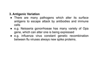3. Antigenic Variation
● There are many pathogens which alter its surface
antigens to escape attack by antibodies and immune
cells
● e.g. Neisseria gonorrhoeae has many variety of Opa
gene, which can alter one is being expressed
● e.g. influenza virus constant genetic recombination
between flu viruses always new spike proteins.
 