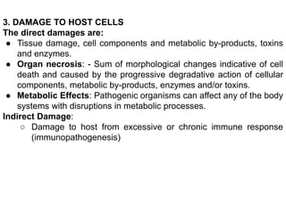 3. DAMAGE TO HOST CELLS
The direct damages are:
● Tissue damage, cell components and metabolic by-products, toxins
and enzymes.
● Organ necrosis: - Sum of morphological changes indicative of cell
death and caused by the progressive degradative action of cellular
components, metabolic by-products, enzymes and/or toxins.
● Metabolic Effects: Pathogenic organisms can affect any of the body
systems with disruptions in metabolic processes.
Indirect Damage:
○ Damage to host from excessive or chronic immune response
(immunopathogenesis)
 