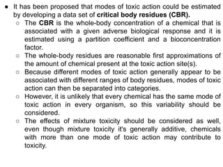● It has been proposed that modes of toxic action could be estimated
by developing a data set of critical body residues (CBR).
○ The CBR is the whole-body concentration of a chemical that is
associated with a given adverse biological response and it is
estimated using a partition coefficient and a bioconcentration
factor.
○ The whole-body residues are reasonable first approximations of
the amount of chemical present at the toxic action site(s).
○ Because different modes of toxic action generally appear to be
associated with different ranges of body residues, modes of toxic
action can then be separated into categories.
○ However, it is unlikely that every chemical has the same mode of
toxic action in every organism, so this variability should be
considered.
○ The effects of mixture toxicity should be considered as well,
even though mixture toxicity it's generally additive, chemicals
with more than one mode of toxic action may contribute to
toxicity.
 