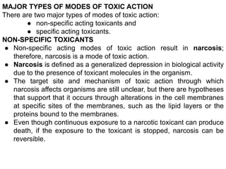 MAJOR TYPES OF MODES OF TOXIC ACTION
There are two major types of modes of toxic action:
● non-specific acting toxicants and
● specific acting toxicants.
NON-SPECIFIC TOXICANTS
● Non-specific acting modes of toxic action result in narcosis;
therefore, narcosis is a mode of toxic action.
● Narcosis is defined as a generalized depression in biological activity
due to the presence of toxicant molecules in the organism.
● The target site and mechanism of toxic action through which
narcosis affects organisms are still unclear, but there are hypotheses
that support that it occurs through alterations in the cell membranes
at specific sites of the membranes, such as the lipid layers or the
proteins bound to the membranes.
● Even though continuous exposure to a narcotic toxicant can produce
death, if the exposure to the toxicant is stopped, narcosis can be
reversible.
 