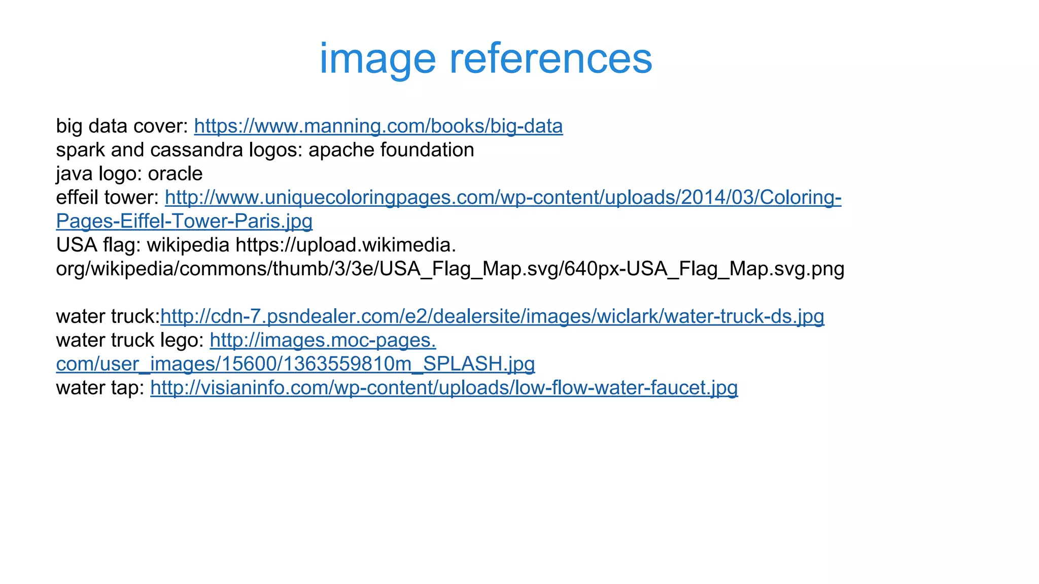 image references
big data cover: https://www.manning.com/books/big-data
spark and cassandra logos: apache foundation
java logo: oracle
effeil tower: http://www.uniquecoloringpages.com/wp-content/uploads/2014/03/Coloring-
Pages-Eiffel-Tower-Paris.jpg
USA flag: wikipedia https://upload.wikimedia.
org/wikipedia/commons/thumb/3/3e/USA_Flag_Map.svg/640px-USA_Flag_Map.svg.png
water truck:http://cdn-7.psndealer.com/e2/dealersite/images/wiclark/water-truck-ds.jpg
water truck lego: http://images.moc-pages.
com/user_images/15600/1363559810m_SPLASH.jpg
water tap: http://visianinfo.com/wp-content/uploads/low-flow-water-faucet.jpg
 