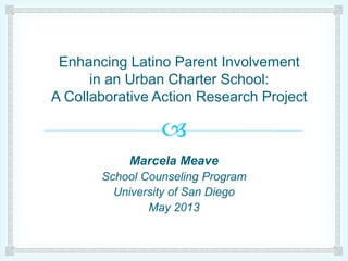 
Enhancing Latino Parent Involvement
in an Urban Charter School:
A Collaborative Action Research Project
Marcela Meave
School Counseling Program
University of San Diego
May 2013
 