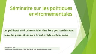 Les politiques environnementales dans l'ère post-pandémique:
nouvelles perspectives dans le cadre réglementaire actuel
Mme Daniela Addis
Directrice de Cabinet d’Avocats - Droit de la Mer et droit de l’Environnement (Italie)
Séminaire sur les politiques
environnementales
 