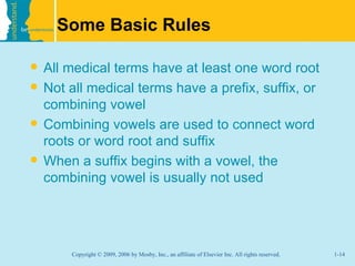 Some Basic Rules

   All medical terms have at least one word root
   Not all medical terms have a prefix, suffix, or
    combining vowel
   Combining vowels are used to connect word
    roots or word root and suffix
   When a suffix begins with a vowel, the
    combining vowel is usually not used




        Copyright © 2009, 2006 by Mosby, Inc., an affiliate of Elsevier Inc. All rights reserved.   1-14
 