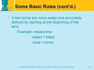Some Basic Rules (cont’d.)

   A few terms are more easily and accurately
    defined by starting at the beginning of the
    term.
        Example: melan/oma
                 melan = black
                 -oma = tumor




        Copyright © 2009, 2006 by Mosby, Inc., an affiliate of Elsevier Inc. All rights reserved.   1-16
 