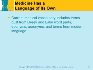 Medicine Has a
     Language of Its Own

   Current medical vocabulary includes terms
    built from Greek and Latin word parts,
    eponyms, acronyms, and terms from modern
    language




        Copyright © 2009, 2006 by Mosby, Inc., an affiliate of Elsevier Inc. All rights reserved.   1-5
 