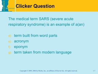Clicker Question

The medical term SARS (severe acute
respiratory syndrome) is an example of a(an)

d)   term built from word parts
e)   acronym
f)   eponym
g)   term taken from modern language



        Copyright © 2009, 2006 by Mosby, Inc., an affiliate of Elsevier Inc. All rights reserved.   1-7
 