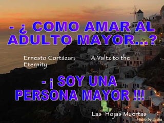 - ¡ SOY UNA  PERSONA MAYOR !!! - ¿ COMO AMAR AL  ADULTO MAYOR…? Ernesto Cortázar:  A Valtz to the Eternity  Las  Hojas Muertas 