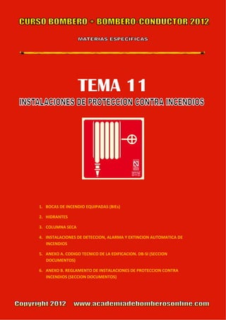 TEMA 11                            



                                       




                                                      

                                       

 

    1. BOCAS DE INCENDIO EQUIPADAS (BIEs) 

    2. HIDRANTES 

    3. COLUMNA SECA 

    4. INSTALACIONES DE DETECCION, ALARMA Y EXTINCION AUTOMATICA DE 
       INCENDIOS 

    5. ANEXO A. CODIGO TECNICO DE LA EDIFICACION. DB‐SI (SECCION 
       DOCUMENTOS) 

    6. ANEXO B. REGLAMENTO DE INSTALACIONES DE PROTECCION CONTRA 
       INCENDIOS (SECCION DOCUMENTOS) 

        
 