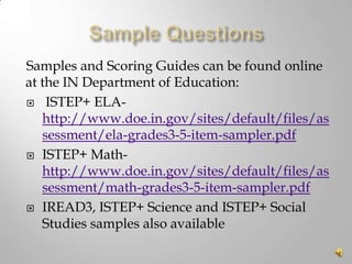 Samples and Scoring Guides can be found online
at the IN Department of Education:
 ISTEP+ ELAhttp://www.doe.in.gov/sites/default/files/as
sessment/ela-grades3-5-item-sampler.pdf
 ISTEP+ Mathhttp://www.doe.in.gov/sites/default/files/as
sessment/math-grades3-5-item-sampler.pdf
 IREAD3, ISTEP+ Science and ISTEP+ Social
Studies samples also available

 