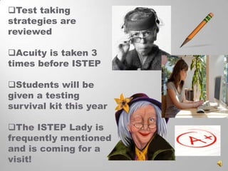 Test taking
strategies are
reviewed
Acuity is taken 3
times before ISTEP
Students will be
given a testing
survival kit this year
The ISTEP Lady is
frequently mentioned
and is coming for a
visit!

 
