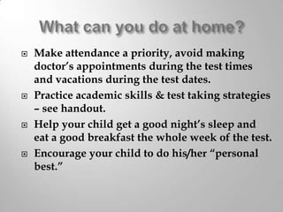 







Make attendance a priority, avoid making
doctor’s appointments during the test times
and vacations during the test dates.
Practice academic skills & test taking strategies
– see handout.
Help your child get a good night’s sleep and
eat a good breakfast the whole week of the test.
Encourage your child to do his/her “personal
best.”

 