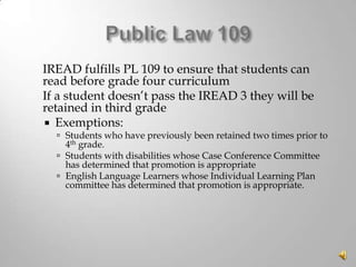 



IREAD fulfills PL 109 to ensure that students can
read before grade four curriculum
If a student doesn’t pass the IREAD 3 they will be
retained in third grade
 Exemptions:

 Students who have previously been retained two times prior to

4th grade.
 Students with disabilities whose Case Conference Committee
has determined that promotion is appropriate
 English Language Learners whose Individual Learning Plan
committee has determined that promotion is appropriate.

 