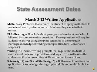 March 3-12 Written Applications
Math- Story Problems that require the student to apply math skills to
grade-level word problems and explain how they came to their
answer.
ELA- Reading will include short passages and stories at grade level
followed by comprehension questions. These questions will require
students to answer using complete sentences to demonstrate
thorough knowledge of reading concepts. (Reader’s Constructed
Response)
Writing will include writing prompts that require the students to
write several pages on a predetermined topic. This will assess the
student’s ability to use writing skills to communicate an idea.
Science (gr. 4) and Social Studies (gr. 5) – Both content questions and
application of knowledge during applied skills and multiple choice
tests.

 