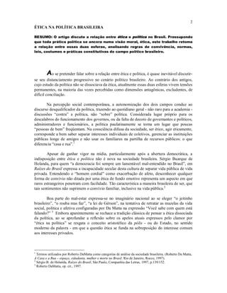 2
ÉTICA NA POLÍTICA BRASILEIRA
RESUMO: O artigo discute a relação entre ética e política no Brasil. Pressupondo
que toda prática política se ancora numa visão moral, ética, este trabalho retoma
a relação entre essas duas esferas, analisando regras de convivência, normas,
leis, costumes e práticas constitutivas do campo político brasileiro.
Ao se pretender falar sobre a relação entre ética e política, é quase inevitável discutir-
se seu distanciamento progressivo no cenário político brasileiro. Ao contrário dos antigos,
cujo estudo da política não se dissociava da ética, atualmente essas duas esferas vivem tensões
permanentes, na maioria das vezes percebidas como dimensões antagônicas, excludentes, de
difícil conciliação.
Na percepção social contemporânea, a autonomização dos dois campos conduz ao
discurso desqualificador da política, trazendo ao quotidiano geral - não raro para a academia -
discussões “contra” a política, não “sobre” política. Considerada lugar próprio para os
descalabros do funcionamento dos governos, ou da falta de decoro de governantes e políticos,
administradores e funcionários, a política paulatinamente se torna um lugar que poucas
“pessoas de bem” freqüentam. Na consciência difusa da sociedade, ser ético, agir eticamente,
corresponde a bem saber separar interesses individuais de coletivos, gerenciar as instituições
públicas longe de amigos e não usar os familiares na partilha de recursos públicos: o que
diferencia “casa e rua”.1
Apesar de ganhar vigor na mídia, particularmente após a abertura democrática, a
indisposição entre ética e política não é nova na sociedade brasileira. Sérgio Buarque de
Holanda, para quem “a democracia foi sempre um lamentável mal-entendido no Brasil”, em
Raízes do Brasil expressa a incapacidade secular desta cultura de separar vida pública de vida
privada. Entendendo o “homem cordial” como exacerbação de afeto, desconhecer qualquer
forma de convívio não ditada por uma ética de fundo emotivo representa um aspecto em que
raros estrangeiros penetram com facilidade. Tão característica a maneira brasileira de ser, que
tais sentimentos não suprimem o convívio familiar, inclusive na vida pública.2
Boa parte do mal-estar expressa-se no imaginário nacional ao se eleger “o jeitinho
brasileiro”, “o rouba mas faz”, “a lei de Gérson”, na tentativa de retratar as mazelas da vida
social, política e afetiva configuradas por Da Matta na expressão “Você sabe com quem está
falando?” 3
Embora aparentemente se rechace a tradição clássica de pensar a ética dissociada
da política, ao se aprofundar a reflexão sobre os apelos atuais expressos pelo clamor por
“ética na política” se resgata o conceito aristotélico da pólis - ou do Estado, no sentido
moderno da palavra - em que a questão ética se funda na sobreposição do interesse comum
aos interesses privados.
1
Termos utilizados por Roberto DaMatta como categorias de análise da sociedade brasileira. (Roberto Da Matta,
A Casa e a Rua – espaço, cidadania, mulher e morte no Brasil. Rio de Janeiro, Rocco, 1997).
2
Sérgio B. de Holanda, Raízes do Brasil, São Paulo, Companhia das Letras, 1997, p.139/152.
3
Roberto DaMatta, op. cit., 1997.
 