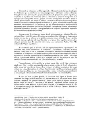 3
Retomando as categorias – público e privado – Hannah Arendt chama a atenção para
dois fenômenos que se manifestam na vida contemporânea: a indiferença contra a política e a
destruição da esfera pública pelos governos totalitários. Os preconceitos contra a política, a
concepção de a política ser “uma teia feita de velhacaria de interesses mesquinhos e de
ideologias mais mesquinhas ainda”4
, podem ter como conseqüência imediata a perda de
controle, pelos cidadãos, dos rumos da política. Em lugar de aboli-la se há de conseguir uma
forma de dominação despótica ampliada ao extremo, na qual o abismo entre dominadores e
dominados assuma dimensões tão gigantescas que não possibilite rebeliões nem controle de
dominadores sobre dominados. Os governos totalitários, como todas as tiranias, representam o
testemunho do desprezo à política expresso na destruição da esfera pública pelo isolamento
dos homens de suas capacidades políticas.5
A compreensão da política para a qual Arendt alerta vincula-se a idéias de liberdade,
espontaneidade e convivência entre diferentes. A ruína da política indica que se chegou a uma
situação em que não se sabe mover-se politicamente, ao menos até então. Sendo a política
vinculada à conservação da vida e da liberdade, ao se pensar ética e política como esferas
estanques corre-se risco de sucumbir ante quem, como caracteriza Weber, “vive ‘da’
política”, não “ ‘para a’ política”.6
A desconfiança geral na política e em seus representantes não é algo imaginado por
sociedades tidas como “catastróficas” e “derrotistas”. Ao contrário, é um fato da maior
realidade, visível todos os dias se forem lidas (ou escutadas) notícias que constatam denúncias
e escândalos na vida política. Se parece discutível política e ética como compatíveis entre si
nas condições modernas, questione-se se o distanciamento entre as duas esferas - em termos
teóricos e em termos práticos – pode ser a principal causa do desconforto no trato das
condições fundamentais desta época, nas vidas privada, pública ou social.
Presumindo que a prática política se sustenta numa visão moral, ética, retoma-se a
relação entre ética e política nas discussões sobre o cenário político do Brasil, submetendo a
análise regras de convivência, normas, leis, costumes e práticas constitutivas do campo
político, não a experiência aética da política. Para reformular o problema investigue-se não o
vazio da ética na política, mas se a ética que constitui o campo político brasileiro condiz com
as leis que regem o decoro parlamentar na Câmara de Deputados e no Senado Federal.
A idéia de levar “à praça pública” as discussões que regem as normas éticas
formadoras do campo político brasileiro não pretende revestir-se em projeto moral para a
sociedade, tampouco em “pesquisa-denúncia”. Pontua que a separação ingênua de ética e
política, longe de convite à “moralização na política”, representa inverter valores que
fundamentam o campo político e lhe justificam a existência. A perspectiva essencial de êxito
na pesquisa é perseguir o que Bourdieu realiza, na análise de Fritsch: “pensar a política sem
pensar politicamente”. 7
4
Hannah Arendt, O que é a Política?, Rio de Janeiro, Editora Bertrand Brasil, 1998, p.26.
5
Hannah Arendt, Origens do Totalitarismo, São Paulo, Companhia das Letras, 1998.
6
Para Weber, aquele que vive « para » a política coloca-se a serviço de uma causa que dá significação a sua
vida. Os que vivem «da» política, ao contrário, vêem a política como uma permanente fonte de rendas. (Max
Weber, Ciência e Política – duas vocações, Brasília, Editora Universidade de Brasília, 1968, pp.64/65).
7
Frase contida na introdução de Philippe Fritsch ao livro Propos sur le Champ Politique, de Pierre Bourdieu,
Lyon, Presses Universitaires de Lyon, p.9. (tradução da autora).
 