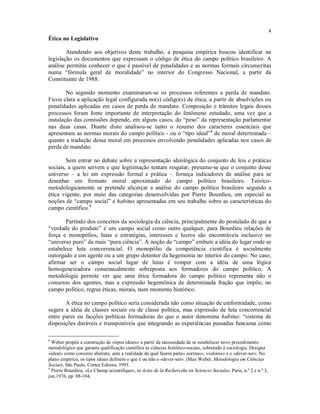 4
Ética no Legislativo
Atendendo aos objetivos deste trabalho, a pesquisa empírica buscou identificar na
legislação os documentos que expressam o código de ética do campo político brasileiro. A
análise permitiu conhecer o que é passível de penalidades e as normas formais circunscritas
numa “fórmula geral de moralidade” no interior do Congresso Nacional, a partir da
Constituinte de 1988.
No segundo momento examinaram-se os processos referentes a perda de mandato.
Ficou clara a aplicação legal configurada no(s) código(s) de ética, a partir de absolvições ou
penalidades aplicadas em casos de perda de mandato. Composição e trâmites legais desses
processos foram fonte importante de interpretação do fenômeno estudado, uma vez que a
instalação das comissões depende, em alguns casos, do “peso” da representação parlamentar
nas duas casas. Diante disto analisou-se tanto o resumo dos caracteres essenciais que
apresentam as normas morais do campo político - ou o “tipo ideal”8
de moral determinada –
quanto a tradução dessa moral em processos envolvendo penalidades aplicadas nos casos de
perda de mandato.
Sem entrar no debate sobre a representação ideológica do conjunto de leis e práticas
sociais, a quem servem e que legitimação tentam resgatar, presume-se que o conjunto desse
universo – a lei em expressão formal e prática – forneça indicadores de análise para se
desenhar um formato moral aproximado do campo político brasileiro. Teórico-
metodologicamente se pretende alicerçar a análise do campo político brasileiro segundo a
ética vigente, por meio das categorias desenvolvidas por Pierre Bourdieu, em especial as
noções de “campo social” e habitus apresentadas em seu trabalho sobre as características do
campo científico.9
Partindo dos conceitos da sociologia da ciência, principalmente do postulado de que a
“verdade do produto” é um campo social como outro qualquer, para Bourdieu relações de
força e monopólios, lutas e estratégias, interesses e lucros são encontráveis inclusive no
“universo puro” da mais “pura ciência”. A noção de “campo” embute a idéia do lugar onde se
estabelece luta concorrencial. O monopólio da competência científica é socialmente
outorgado a um agente ou a um grupo detentor da hegemonia no interior do campo. No caso,
afirmar ser o campo social lugar de lutas é romper com a idéia de uma lógica
homogeneizadora consensualmente sobreposta aos formadores do campo político. A
metodologia permite ver que uma ética formadora do campo político representa não o
consenso dos agentes, mas a expressão hegemônica de determinada fração que impõe, no
campo político, regras éticas, morais, num momento histórico.
A ética no campo político seria considerada não como situação de uniformidade, como
sugere a idéia de classes sociais ou de classe política, mas expressão de luta concorrencial
entre pares ou facções políticas formadoras do que o autor denomina habitus: “sistema de
disposições duráveis e transponíveis que integrando as experiências passadas funciona como
8
Weber propõe a construção de «tipos ideais» a partir da necessidade de se estabelecer novo procedimento
metodológico que garanta qualificação científica às ciências histórico-sociais, sobretudo à sociologia. Designa
«ideal» como conceito abstrato, ante a realidade da qual fazem parte« normas», «valores» e o «dever-ser». No
plano empírico, os tipos ideais definem o que é ou não o «dever-ser». (Max Weber, Metodologia em Ciências
Sociais, São Paulo, Cortez Editora, 1993.
9
Pierre Bourdieu, «Le Champ scientifique», in Actes de la Rechercehe en Sciences Sociales, Paris, n.º 2 e n.º 3,
jun.1976, pp. 88-104.
 