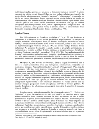 5
matriz de percepções, apreciações e ações que se formam no interior do campo”.10
O habitus
representa as práticas sociais desenvolvidas, que sem razões explícitas nem intenções de
agente singular são consideradas “sensatas”, “razoáveis”, “objetivamente” orquestradas no
interior do campo. Dito doutra forma, representa regras morais duráveis ou “modos de
engendramentos” que impõem definições diferentes e fazem com que alguns sintam como
“naturais” práticas que outros sentem impensáveis, escandalosas. No jogo de relações
configuradas pela mediação entre a moral formal – expressa por leis e códigos de ética - e a
aplicação quotidiana dessa prática moral, a pesquisa analisa as características éticas
dominantes no campo político brasileiro desde a Constituição de 1988.
Senado e Câmara
Em 1993 criaram-se no Senado as resoluções n.º17 e n.º 20, que instituíram a
corregedoria e o código de ética e decoro parlamentar, respectivamente. À corregedoria
compete promover a manutenção da ordem, do decoro e da disciplina no âmbito do Senado
Federal, e apurar denúncias referentes a atos ilícitos de senadores, dentro da casa. Tais atos
são regulamentados pela resolução n.º 20, de 1993, que institui o código de ética e decoro
parlamentar. No exercício do mandato o senador atende às prescrições constitucionais e
regimentais e às contidas no código de ética, sujeitando-se aos procedimentos disciplinares
previstos. Conforme o capítulo I - resolução n.º 20, de 1993, “Dos Deveres Fundamentais do
Senador”, constituem deveres fundamentais a promoção e a defesa dos interesses populares, o
zelo pelo aprimoramento da ordem constitucional e legal e o exercício digno do mandato
parlamentar, assim como apresentar-se ao Senado em sessões legislativas, comissões etc.
O capítulo V, “Das Medidas Disciplinares”, refere-se a ações incompatíveis com a
ética e o decoro parlamentar: abuso das prerrogativas constitucionais asseguradas aos
membros do Congresso Nacional (Constituição Federal, art. n.º 55, parágrafo 1.º); percepção
de vantagens indevidas como doações, benefícios ou cortesias de empresas, grupos
econômicos ou autoridades públicas; prática de irregularidades graves no desempenho do
mandato ou de encargos decorrentes como atribuição de dotação orçamentária sob forma de
subvenções sociais, auxílios ou outras rubricas a entidades ou instituições de que participem o
senador, seu cônjuge, companheira ou parente, bem como pessoa jurídica indiretamente por
eles controlada; ou ainda que aplique os recursos recebidos em atividades que não
correspondam rigorosamente a suas finalidades estatutárias. É vedado também criar ou
autorizar encargos que possam resultar em aplicação indevida de recursos públicos. As
medidas disciplinares são advertência, censura, perda temporária do exercício do mandato,
perda do mandato.
Regulamenta-se a aplicação das medidas disciplinares pelo capítulo VI - “Do Processo
Disciplinar”. A perda do mandato será decidida pelo plenário, em escrutínio secreto e por
maioria absoluta de votos, mediante iniciativa da mesa, do conselho de ética e decoro
parlamentar ou de partido político representado no Congresso Nacional. A representação de
abertura de processo contra o senador sujeito a perda de mandato ou a perda temporária do
exercício do mandato será inicialmente encaminhada pela mesa ao conselho de ética e decoro
parlamentar. Recebida a representação, o conselho observará os seguintes procedimentos:
sempre que considerar necessário, o presidente do conselho designará três membros titulares
para comporem a comissão de inquérito destinada a promover apurações de fatos e
responsabilidades; enviará cópia da representação ao senador indiciado, que terá o prazo de
10
Conceitos explicitados por Pierre Bourdieu em Champ du pouvoir, champ intellectuel et habitus de classe,
Paris, Scolies, 1, 1971, pp.7-26. (tradução da autora).
 