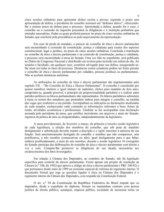 6
cinco sessões ordinárias para apresentar defesa escrita e provas; esgotado o prazo sem
apresentação de defesa, o presidente do conselho nomeará um “defensor dativo”, oferecendo-
lhe o mesmo prazo de defesa para o processo. Apresentada a defesa, quando for o caso, o
conselho ou a comissão de inquérito procederá às diligências e à instrução probatória que
entender necessárias, findas as quais proferirá parecer no prazo de cinco sessões ordinárias do
Senado, que concluirá pela procedência ou pelo arquivamento da representação.
Em caso de perda de mandato, o parecer do conselho de ética e decoro parlamentar
será encaminhado à comissão de constituição, justiça e cidadania para exame dos aspectos
constitucional, legal e jurídico, no prazo de cinco sessões ordinárias. Concluída a tramitação
no conselho de ética e decoro parlamentar e na comissão de constituição, justiça e cidadania,
o processo será encaminhado à mesa do Senado. Uma vez lido no expediente, será publicado
no Diário do Congresso Nacional e distribuído em avulsos para inclusão em ordem do dia. Ao
senador é facultado, em qualquer caso, constituir advogado para sua defesa, assegurando-se-
lhe atuar em todas as fases do processo. Denúncias contra senadores podem ser feitas perante
o conselho de ética e decoro parlamentar por cidadãos, pessoas jurídicas ou parlamentares.
Não se aceitam denúncias anônimas.
As atribuições do conselho de ética e decoro parlamentar são regulamentadas pelo
capítulo VII – “Do Conselho de Ética e Decoro Parlamentar”. O conselho é constituído por
quinze membros titulares e igual número de suplentes, eleitos para mandato de dois anos,
cumprindo-se, quando possível, o princípio da proporcionalidade partidária e o rodízio entre
partidos políticos ou blocos parlamentares não representados. Os líderes partidários submetem
à mesa os nomes dos senadores que pretendem indicar para integrar o conselho, na medida
das vagas que couberem a seu partido. Acompanham as indicações as declarações atualizadas
de cada senador, esclarecendo onde constarão as informações referentes a bens, fontes de
renda, atividades econômicas e profissionais. Também se faz acompanhar uma declaração
assinada pelo presidente da mesa, que certifica inexistirem, em arquivos e anais do Senado,
registros de prática de atos ou irregularidades, independentemente da legislatura.
A mesa providenciará, de fevereiro a março, da primeira à terceira sessão legislativa
de cada legislatura, a eleição dos membros do conselho, que sob pena de imediato
desligamento e substituição deverão manter a discrição e o sigilo inerentes à natureza de sua
função. Será automaticamente desligado do conselho o membro que não comparecer, sem
justificativa, a três reuniões (consecutivas ou não); igual desligamento para o que faltar,
embora justificadamente, a mais de seis reuniões, durante a sessão legislativa. O corregedor
do Senado participa das deliberações do conselho de ética e decoro parlamentar com direito a
voz e voto. Compete-lhe promover as diligências de sua alçada, necessárias aos
esclarecimentos dos fatos investigados.
Em relação à Câmara dos Deputados, ao contrário do Senado, não há legislação
específica para controle do decoro parlamentar. Existe apenas um projeto de resolução na
Câmara (n.º 106, de 1992) que aprova o código de ética e decoro parlamentar ( PRC 106/92) e
que permanece desde maio de 1999 na comissão especial de reforma do regimento interno. O
documento formal que rege as questões ligadas à ética na Câmara dos Deputados é o
regimento interno da Câmara dos Deputados, com respaldo da Constituição Federal.
O art. n.º 54 da Constituição da República Federativa do Brasil impede que os
deputados, desde a expedição do diploma, firmem ou mantenham contrato com pessoa
jurídica de direito público, autarquia, empresa pública, sociedade de economia mista ou
 