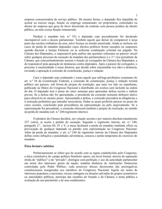 7
empresa concessionária de serviço público. Da mesma forma, o deputado fica impedido de
aceitar ou exercer cargo, função ou emprego remunerado; ser proprietário, controlador ou
diretor de empresa que goze de favor decorrente de contrato com pessoa jurídica de direito
público, ou nela exerça função remunerada.
Perderá o mandato (art. n.º 55) o deputado cujo procedimento for declarado
incompatível com o decoro parlamentar. Também aquele que deixar de comparecer à terça
parte das sessões ordinárias da casa, salvo licença ou missão autorizada. Ainda se incluem em
casos de perda de mandato deputados cujos direitos políticos forem cassados ou suspensos
quando decretar a Justiça Eleitoral, ou se sofrerem condenação criminal em julgado. Na
Câmara dos Deputados, o responsável pela análise das questões referentes ao parecer inicial
sobre qualquer processo de cassação de mandato dos parlamentares é o 2.º vice-presidente da
Câmara, que concomitantemente assume a função de corregedor da Câmara dos Deputados, a
de responsável pela apuração de denúncias contra deputados. Após o parecer do corregedor, o
processo é encaminhado à mesa diretora, que decide sobre encaminhar (ou não) a denúncia,
enviando a apuração à comissão de constituição, justiça e redação.
Caso o deputado seja condenado ( como aquele que infringe proibições constantes do
art. n.º 54 da Constituição Federal), a comissão de constituição, justiça e redação tornará
público seu parecer, sob forma de projeto de resolução, que uma vez lido no expediente,
publicado no Diário do Congresso Nacional e distribuído em avulsos será incluído na ordem
do dia. O deputado terá o prazo de cinco semanas para apresentar defesa escrita e indicar
provas. Se a defesa não for apresentada, o presidente da comissão nomeará defensor dativo
para oferecê-la no mesmo prazo. Apresentada a defesa, a comissão procederá às diligências e
à instrução probatória que entender necessárias, findas as quais proferirá parecer no prazo de
cinco sessões, concluindo pela procedência da representação ou pelo arquivamento. Se a
representação for procedente, a comissão oferecerá também o projeto de resolução, no sentido
da perda do mandato (art. n.º 240-regimento interno).
O plenário da Câmara decidirá, em votação secreta e por maioria absoluta (atualmente
257 votos), se aceita o pedido de cassação. Segundo o regimento interno, art. n.º 240,
parágrafo 2.º , incisos III, IV e V, a mesa declarará a perda de mandato mediante ofício ou
provocação de qualquer deputado ou partido com representação no Congresso Nacional.
Além da perda de mandato, o art. n.º 244 do regimento interno da Câmara dos Deputados
define como infrações e penalidades advertência, censura e perda temporária do exercício do
mandato.
Ética formal e subética
Preliminarmente se infere que de acordo com as regras estabelecidas pelo Congresso,
a ética constitutiva do campo político brasileiro opera, em nível formal, através da separação
nítida do “público” e do “privado”; distingue com perfeição o uso da autoridade parlamentar
em nome dos interesses gerais da nação; mantém distância de instituições financeiras
controladas pelo Poder Público; veda possíveis abusos decorrentes das prerrogativas
constitucionais asseguradas aos membros do Congresso Nacional; legisla em nome de
interesses populares e nacionais; recusa vantagens ou doações advindas de grupos econômicos
ou autoridades públicas; participa das reuniões do Senado e da Câmara; e torna pública a
avaliação de seu patrimônio e de seus rendimentos.
 