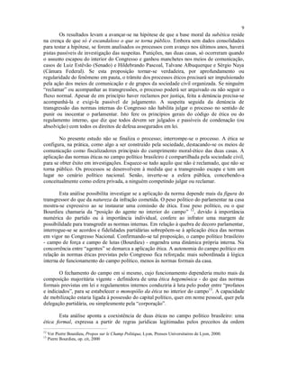 9
Os resultados levam a avançar-se na hipótese de que a base moral da subética reside
na crença de que só é escandaloso o que se torna público. Embora sem dados consolidados
para testar a hipótese, se forem analisados os processos com avanço nos últimos anos, haverá
pistas passíveis de investigação das suspeitas. Punições, nas duas casas, só ocorreram quando
o assunto escapou do interior do Congresso e ganhou manchetes nos meios de comunicação,
casos de Luiz Estêvão (Senado) e Hildebrando Pascoal, Talvane Albuquerque e Sérgio Naya
(Câmara Federal). Se esta proposição tornar-se verdadeira, por aprofundamento ou
regularidade do fenômeno em pauta, o trâmite dos processos éticos precisará ser impulsionado
pela ação dos meios de comunicação e de grupos da sociedade civil organizada. Se ninguém
“reclamar” ou acompanhar as transgressões, o processo poderá ser arquivado ou não seguir o
fluxo normal. Apesar de em princípio haver reclamos por justiça, feita a denúncia precisa-se
acompanhá-la e exigi-la passível de julgamento. A suspeita seguida da denúncia de
transgressão das normas internas do Congresso não habilita julgar o processo no sentido de
punir ou inocentar o parlamentar. Isto fere os princípios gerais do código de ética ou do
regulamento interno, que diz que todos devem ser julgados e passíveis de condenação (ou
absolvição) com todos os direitos de defesa assegurados em lei.
No presente estudo não se finaliza o processo; interrompe-se o processo. A ética se
configura, na prática, como algo a ser construído pela sociedade, destacando-se os meios de
comunicação como fiscalizadores principais do cumprimento moral-ético das duas casas. A
aplicação das normas éticas no campo político brasileiro é compartilhada pela sociedade civil,
para se obter êxito em investigações. Esquece-se tudo aquilo que não é reclamado, que não se
torna público. Os processos se desenvolvem à medida que a transgressão escapa e tem um
lugar no cenário político nacional. Senão, inverte-se a esfera pública, concebendo-a
conceitualmente como esfera privada, a ninguém competindo julgar ou reclamar.
Esta análise possibilita investigar se a aplicação da norma depende mais da figura do
transgressor do que da natureza da infração cometida. O peso político do parlamentar na casa
mostra-se expressivo ao se instaurar uma comissão de ética. Esse peso político, ou o que
Bourdieu chamaria da “posição do agente no interior do campo” 12
, devido à importância
numérica do partido ou à importância individual, confere ao infrator uma margem de
possibilidade para transgredir as normas internas. Em relação à quebra de decoro parlamentar,
interrogue-se se acordos e fidelidades partidárias sobrepõem-se à aplicação ética das normas
em vigor no Congresso Nacional. Confirmando-se tal proposição, o campo político brasileiro
- campo de força e campo de lutas (Bourdieu) - engendra uma dinâmica própria interna. Na
concorrência entre “agentes” se demarca a aplicação ética. A autonomia do campo político em
relação às normas éticas previstas pelo Congresso fica reforçada: mais subordinada à lógica
interna de funcionamento do campo político, menos às normas formais da casa.
O fechamento do campo em si mesmo, cujo funcionamento dependeria muito mais da
composição majoritária vigente - definidora de uma ética hegemônica - do que das normas
formais previstas em lei e regulamentos internos conduziria à luta pelo poder entre “profanos
e indiciados”, para se estabelecer o monopólio da ética no interior do campo13
. A capacidade
de mobilização estaria ligada à possessão do capital político, quer em nome pessoal, quer pela
delegação partidária, ou simplesmente pela “corporação”.
Esta análise aponta a coexistência de duas éticas no campo político brasileiro: uma
ética formal, expressa a partir de regras jurídicas legitimadas pelos preceitos da ordem
12
Ver Pierre Bourdieu, Propos sur le Champ Politique, Lyon, Presses Universitaires de Lyon, 2000.
13
Pierre Bourdieu, op. cit, 2000
 