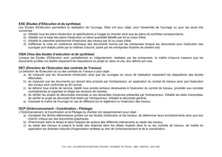 ECA - CRA - LES MISSIONS DE MAITRISE D’OEUVRE - DOCUMENT DE TRAVAIL - IMBE - NOBATEK - AOUT 2007
EXE (Etudes d’EXécution et de synthèse)
Les Etudes d'EXécution permettent la réalisation de l'ouvrage. Elles ont pour objet, pour l'ensemble de l'ouvrage ou pour les seuls lots
concernés :
a) d'établir tous les plans d'exécution et spécifications à l'usage du chantier ainsi que les plans de synthèse correspondants,
b) d'établir sur la base des plans d'exécution un devis quantitatif détaillé par lot ou corps d'état,
c) d'établir le calendrier prévisionnel d'exécution des travaux par lot ou corps d'état,
d) d'effectuer la mise en cohérence technique des documents fournis par les entreprises lorsque les documents pour l'exécution des
ouvrages sont établis partie par la maîtrise d’œuvre, partie par les entreprises titulaires de certains lots.
VISA (Visa des études d’exécution et de synthèse)
Lorsque les Etudes d'EXécution sont, partiellement ou intégralement, réalisées par les entreprises, le maître d’oeuvre s'assure que les
documents qu'elles ont établis respectent les dispositions du projet et, dans ce cas, leur délivre son visa.
DET (Direction de l’Exécution des contrats de Travaux)
La Direction de l'Exécution du ou des contrats de Travaux a pour objet :
a) de s'assurer que les documents d'exécution ainsi que les ouvrages en cours de réalisation respectent les dispositions des études
effectuées,
b) de s'assurer que les documents qui doivent être produits par l'entrepreneur, en application du contrat de travaux ainsi que l'exécution
des travaux sont conformes au dit contrat,
c) de délivrer tous ordres de service, établir tous procès-verbaux nécessaires à l'exécution du contrat de travaux, procéder aux constats
contradictoires et organiser et diriger les réunions de chantier,
d) de vérifier les projets de décomptes mensuels ou les demandes d'avances présentés par l'entrepreneur, d'établir les états d'acomptes,
de vérifier le projet de décompte final établi par l'entrepreneur, d'établir le décompte général,
e) d'assister le maître de l'ouvrage en cas de différend sur le règlement ou l'exécution des travaux.
OCP (Ordonnancement - Coordination - Pilotage)
L'Ordonnancement, la Coordination et le Pilotage du chantier ont respectivement pour objet :
a) d'analyser les tâches élémentaires portant sur les études d'exécution et les travaux, de déterminer leurs enchaînements ainsi que leur
chemin critique par des documents graphiques,
b) d'harmoniser dans le temps et dans l'espace les actions des différents intervenants au stade des travaux,
c) au stade des travaux et jusqu'à la levée des réserves dans les délais impartis dans le ou les contrats de travaux, de mettre en
application les diverses mesures d'organisation arrêtées au titre de l'ordonnancement et de la coordination.
 