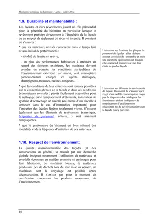Mémento technique du bâtiment - Certu - Juillet 2002


1.9. Durabilité et maintenabilité :
Les façades et leurs revêtements jouent un rôle primordial
pour la pérennité du bâtiment en particulier lorsque le
revêtement participe directement à l’étanchéité de la façade
ou au respect du règlement de sécurité incendie. Il convient
de s’assurer :
* que les matériaux utilisés conservent dans le temps leur
niveau initial de performances :                                ! Attention aux fixations des plaques de
                                                                parement de façades : elles doivent
 - solidité de la mise en œuvre,                                assurer la solidité de l’ensemble et avoir
                                                                une durabilité équivalente aux plaques
 - en plus des performances habituelles à atteindre en          elles-mêmes de manière à éviter leur
 regard des éléments extérieurs, les matériaux doivent          chute en pied de façade
 prendre en compte les conditions particulières de
 l’environnement extérieur : air marin, vent, atmosphère
 particulièrement  chargée      en   agents    chimiques,
 champignons, mousses, racines, rongeurs,…
* que les conditions de leur entretien sont rendues possibles
                                                                ! Attention aux éléments de revêtements
par la conception globale de la façade et dans des conditions   de façade. Il convient de s’assurer qu’il
économiques normales : parois facilement accessibles pour       s’agit d’un modèle courant qui ne risque
le nettoyage ou le remplacement d’éléments, installation de     pas de disparaître des catalogues des
système d’accrochage de nacelle (ou même d’une nacelle à        fournisseurs et dont la dépose et le
demeure dans le cas d’immeubles importants) pour                remplacement d’un élément ne
                                                                nécessitent pas de devoir remanier toute
l’entretien des façades légères totalement vitrées. S’assurer   la façade pour y parvenir.
également que les éléments de revêtements (carrelages,
briquettes de parement, vêtures,…) sont aisément
remplaçables.
* que le gestionnaire du bâtiment est bien informé des
modalités et de la fréquence d’entretien de ces matériaux.



1.10. Respect de l’environnement :
La qualité environnementale des façades (et des
constructions en général) se traduit par une démarche
globale intégrant notamment l’utilisation de matériaux et
procédés économes en matière première et en énergie pour
leur fabrication, de matériaux locaux, de matériaux
produisant peu de déchets lors de leur mise en oeuvre, de
matériaux dont le recyclage est possible après
déconstruction. Il n’existe pas pour le moment de
certification concernant les produits respectueux de
l’environnement.




10
 