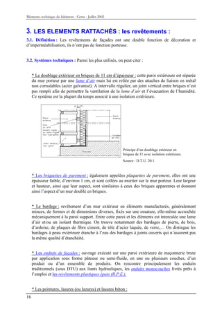Mémento technique du bâtiment - Certu - Juillet 2002



3. LES ELEMENTS RATTACHÉS : les revêtements :
3.1. Définition : Les revêtements de façades ont une double fonction de décoration et
d’imperméabilisation, ils n’ont pas de fonction porteuse.


3.2. Systèmes techniques : Parmi les plus utilisés, on peut citer :


     * Le doublage extérieur en briques de 11 cm d’épaisseur : cette paroi extérieure est séparée
     du mur porteur par une lame d’air mais lui est reliée par des attaches de liaison en métal
     non corrodables (acier galvanisé). A intervalle régulier, un joint vertical entre briques n’est
     pas rempli afin de permettre la ventilation de la lame d’air et l’évacuation de l’humidité.
     Ce système est la plupart du temps associé à une isolation extérieure.




                                                          Principe d’un doublage extérieur en
                                                          briques de 11 avec isolation extérieure.
                                                          Source : D.T.U. 20.1.



     * Les briquettes de parement : également appelées plaquettes de parement, elles ont une
     épaisseur faible, d’environ 1 cm, et sont collées au mortier sur le mur porteur. Leur largeur
     et hauteur, ainsi que leur aspect, sont similaires à ceux des briques apparentes et donnent
     ainsi l’aspect d’un mur doublé en briques.


     * Le bardage : revêtement d’un mur extérieur en éléments manufacturés, généralement
     minces, de formes et de dimensions diverses, fixés sur une ossature, elle-même accrochée
     mécaniquement à la paroi support. Entre cette paroi et les éléments est intercalée une lame
     d’air et/ou un isolant thermique. On trouve notamment des bardages de pierre, de bois,
     d’ardoise, de plaques de fibre ciment, de tôle d’acier laquée, de verre,… On distingue les
     bardages à peau extérieure étanche à l’eau des bardages à joints ouverts qui n’assurent pas
     la même qualité d’étanchéité.


     * Les enduits de façades : ouvrage exécuté sur une paroi extérieure de maçonnerie brute
     par application sous forme pâteuse ou semi-fluide, en une ou plusieurs couches, d’un
     produit ou d’un ensemble de produits. On rencontre principalement les enduits
     traditionnels (sous DTU) aux liants hydrauliques, les enduits monocouches livrés prêts à
     l’emploi et les revêtements plastiques épais (R.P.E.).


     * Les peintures, lasures (ou lazures) et lasures béton :
16
 