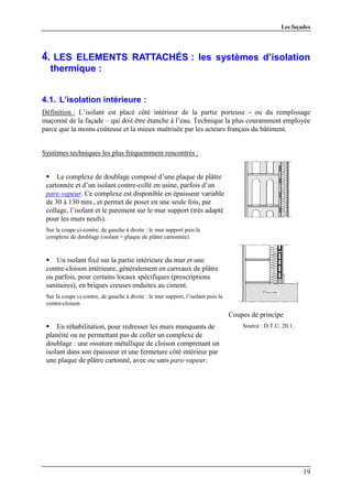 Les façades




4. LES ELEMENTS RATTACHÉS : les systèmes d’isolation
  thermique :


4.1. L’isolation intérieure :
Définition : L’isolant est placé côté intérieur de la partie porteuse - ou du remplissage
maçonné de la façade – qui doit être étanche à l’eau. Technique la plus couramment employée
parce que la moins coûteuse et la mieux maîtrisée par les acteurs français du bâtiment.


Systèmes techniques les plus fréquemment rencontrés :


     Le complexe de doublage composé d’une plaque de plâtre
 cartonnée et d’un isolant contre-collé en usine, parfois d’un
 pare-vapeur. Ce complexe est disponible en épaisseur variable
 de 30 à 130 mm., et permet de poser en une seule fois, par
 collage, l’isolant et le parement sur le mur support (très adapté
 pour les murs neufs).
 Sur la coupe ci-contre, de gauche à droite : le mur support puis le
 complexe de doublage (isolant + plaque de plâtre cartonnée)


     Un isolant fixé sur la partie intérieure du mur et une
 contre-cloison intérieure, généralement en carreaux de plâtre
 ou parfois, pour certains locaux spécifiques (prescriptions
 sanitaires), en briques creuses enduites au ciment.
 Sur la coupe ci-contre, de gauche à droite : le mur support, l’isolant puis la
 contre-cloison
                                                                                  Coupes de principe
     En réhabilitation, pour redresser les murs manquants de                          Source : D.T.U. 20.1.
 planéité ou ne permettant pas de coller un complexe de
 doublage : une ossature métallique de cloison comprenant un
 isolant dans son épaisseur et une fermeture côté intérieur par
 une plaque de plâtre cartonné, avec ou sans pare-vapeur.




                                                                                                              19
 