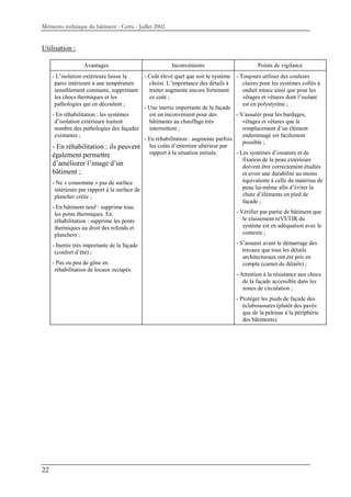 Mémento technique du bâtiment - Certu - Juillet 2002


Utilisation :

                  Avantages                             Inconvénients                        Points de vigilance
     - L’isolation extérieure laisse la      - Coût élevé quel que soit le système - Toujours utiliser des couleurs
      paroi intérieure à une température       choisi. L’importance des détails à      claires pour les systèmes collés à
      sensiblement constante, supprimant       traiter augmente encore fortement       enduit mince ainsi que pour les
      les chocs thermiques et les              ce coût ;                               vêtages et vêtures dont l’isolant
      pathologies qui en découlent ;                                                   est en polystyrène ;
                                             - Une inertie importante de la façade
     - En réhabilitation : les systèmes        est un inconvénient pour des         - S’assurer pour les bardages,
      d’isolation extérieure traitent          bâtiments au chauffage très             vêtages et vêtures que le
      nombre des pathologies des façades       intermittent ;                          remplacement d’un élément
      existantes ;                                                                     endommagé est facilement
                                             - En réhabilitation : augmente parfois
                                                                                       possible ;
     - En réhabilitation : ils peuvent les coûts d’entretien ultérieur par
     également permettre                       rapport à la situation initiale.     - Les systèmes d’ossature et de
                                                                                       fixation de la peau extérieure
     d’améliorer l’image d’un                                                          doivent être correctement étudiés
     bâtiment ;                                                                        et avoir une durabilité au moins
     - Ne « consomme » pas de surface                                                  équivalente à celle du matériau de
      intérieure par rapport à la surface de                                           peau lui-même afin d’éviter la
      plancher créée ;                                                                 chute d’éléments en pied de
                                                                                       façade ;
     - En bâtiment neuf : supprime tous
      les ponts thermiques. En                                                      - Vérifier par partie de bâtiment que
      réhabilitation : supprime les ponts                                              le classement reVETIR du
      thermiques au droit des refends et                                               système est en adéquation avec le
      planchers ;                                                                      contexte ;

     - Inertie très importante de la façade                                         - S’assurer avant le démarrage des
      (confort d’été) ;                                                                travaux que tous les détails
                                                                                       architecturaux ont été pris en
     - Pas ou peu de gêne en                                                           compte (carnet de détails) ;
      réhabilitation de locaux occupés.
                                                                                    - Attention à la résistance aux chocs
                                                                                       de la façade accessible dans les
                                                                                       zones de circulation ;
                                                                                   - Protéger les pieds de façade des
                                                                                      éclaboussures (plutôt des pavés
                                                                                      que de la pelouse à la périphérie
                                                                                      des bâtiments).




22
 