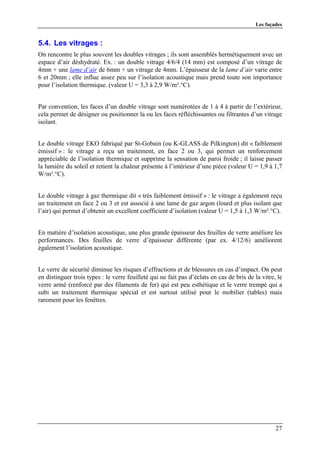 Les façades


5.4. Les vitrages :
On rencontre le plus souvent les doubles vitrages ; ils sont assemblés hermétiquement avec un
espace d’air déshydraté. Ex. : un double vitrage 4/6/4 (14 mm) est composé d’un vitrage de
4mm + une lame d’air de 6mm + un vitrage de 4mm. L’épaisseur de la lame d’air varie entre
6 et 20mm ; elle influe assez peu sur l’isolation acoustique mais prend toute son importance
pour l’isolation thermique. (valeur U = 3,3 à 2,9 W/m².°C).


Par convention, les faces d’un double vitrage sont numérotées de 1 à 4 à partir de l’extérieur,
cela permet de désigner ou positionner la ou les faces réfléchissantes ou filtrantes d’un vitrage
isolant.


Le double vitrage EKO fabriqué par St-Gobain (ou K-GLASS de Pilkington) dit « faiblement
émissif » : le vitrage a reçu un traitement, en face 2 ou 3, qui permet un renforcement
appréciable de l’isolation thermique et supprime la sensation de paroi froide ; il laisse passer
la lumière du soleil et retient la chaleur présente à l’intérieur d’une pièce (valeur U = 1,9 à 1,7
W/m².°C).


Le double vitrage à gaz thermique dit « très faiblement émissif » : le vitrage a également reçu
un traitement en face 2 ou 3 et est associé à une lame de gaz argon (lourd et plus isolant que
l’air) qui permet d’obtenir un excellent coefficient d’isolation (valeur U = 1,5 à 1,3 W/m².°C).


En matière d’isolation acoustique, une plus grande épaisseur des feuilles de verre améliore les
performances. Des feuilles de verre d’épaisseur différente (par ex. 4/12/6) améliorent
également l’isolation acoustique.


Le verre de sécurité diminue les risques d’effractions et de blessures en cas d’impact. On peut
en distinguer trois types : le verre feuilleté qui ne fait pas d’éclats en cas de bris de la vitre, le
verre armé (renforcé par des filaments de fer) qui est peu esthétique et le verre trempé qui a
subi un traitement thermique spécial et est surtout utilisé pour le mobilier (tables) mais
rarement pour les fenêtres.




                                                                                                   27
 