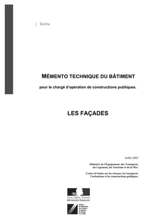 Certu




 MÉMENTO TECHNIQUE DU BÂTIMENT
pour le chargé d’opération de constructions publiques.




               LES FAÇADES




                                                            Juillet 2003

                            Ministère de l'Équipement, des Transports,
                              du Logement, du Tourisme et de la Mer.

                         Centre d’études sur les réseaux, les transports,
                            l’urbanisme et les constructions publiques.
 