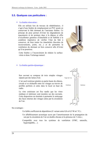 Mémento technique du bâtiment - Certu - Juillet 2002



5.5. Quelques cas particuliers :

           La fenêtre rénovation :
         Elle est utilisée lors de travaux de réhabilitation ; il
         s’agit d’une fenêtre de remplacement en PVC posée en
         conservant le bâti dormant de l’ancienne fenêtre. Ce
         principe de pose permet d’éviter les dégradations de
         maçonnerie et de peinture dues à la dépose et offre
         d’excellentes garanties d’étanchéité et de fiabilité à la
         condition impérative de vérifier l’état du bâti à
         conserver, de bien traiter les étanchéités (bavettes de
         recouvrements, joints, etc…) et de permettre la
         ventilation du dormant en bois conservé afin d’éviter
         qu’il ne pourrisse.
          Cette fenêtre a l’inconvénient de réduire la surface
          vitrée et donc l’éclairage naturel.




           La fenêtre pariéto-dynamique :




          Son ouvrant se compose de trois simples vitrages
          séparés par des lames d’air.                                Trajet de l’air

          L’air neuf extérieur pénètre en partie haute du châssis,
          circule et se réchauffe entre les vitrages au travers de
                                                                        Extérieur       Intérieur
          profilés perforés et entre dans le local en haut du
          cadre.
          La vitre extérieure est fixe tandis que les vitres
          médiane et intérieure sont montées sur des ouvrants.
          Cette disposition est destinée à permettre le nettoyage
          des faces internes des vitrages salies par la circulation
          de l’air.


Ses avantages :
               Un faible coefficient de déperdition (U variant entre 0,8 et 0,5 W/m².°C) ;
               Un affaiblissement acoustique accru par l’amortissement de la propagation du
                son par la circulation de l’air en double chicane et la présence de 3 vitres ;
               Compatible avec tous les systèmes de ventilation (VMC, naturelle,
                hygroréglable,…).




28
 