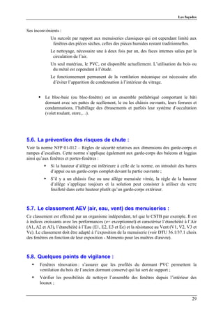 Les façades


Ses inconvénients :
             Un surcoût par rapport aux menuiseries classiques qui est cependant limité aux
              fenêtres des pièces sèches, celles des pièces humides restant traditionnelles.
             Le nettoyage, nécessaire une à deux fois par an, des faces internes salies par la
              circulation de l’air.
             Un seul matériau, le PVC, est disponible actuellement. L’utilisation du bois ou
              du métal est cependant à l’étude.
             Le fonctionnement permanent de la ventilation mécanique est nécessaire afin
              d’éviter l’apparition de condensation à l’intérieur du vitrage.


          Le bloc-baie (ou bloc-fenêtre) est un ensemble préfabriqué comportant le bâti
          dormant avec ses pattes de scellement, le ou les châssis ouvrants, leurs ferrures et
          condamnations, l’habillage des ébrasements et parfois leur système d’occultation
          (volet roulant, store,…).




5.6. La prévention des risques de chute :
Voir la norme NFP 01-012 – Règles de sécurité relatives aux dimensions des garde-corps et
rampes d’escaliers. Cette norme s’applique également aux garde-corps des balcons et loggias
ainsi qu’aux fenêtres et portes-fenêtres :
             Si la hauteur d’allège est inférieure à celle de la norme, on introduit des barres
             d’appui ou un garde-corps complet devant la partie ouvrante ;
             S’il y a un châssis fixe ou une allège menuisée vitrée, la règle de la hauteur
             d’allège s’applique toujours et la solution peut consister à utiliser du verre
             feuilleté dans cette hauteur plutôt qu’un garde-corps extérieur.



5.7. Le classement AEV (air, eau, vent) des menuiseries :
Ce classement est effectué par un organisme indépendant, tel que le CSTB par exemple. Il est
à indices croissants avec les performances (e= exceptionnel) et caractérise l’étanchéité à l’Air
(A1, A2 et A3), l’étanchéité à l’Eau (E1, E2, E3 et Ee) et la résistance au Vent (V1, V2, V3 et
Ve). Le classement doit être adapté à l’exposition de la menuiserie (voir DTU 36.1/37.1 choix
des fenêtres en fonction de leur exposition - Mémento pour les maîtres d'œuvre).



5.8. Quelques points de vigilance :
       Fenêtres rénovation : s’assurer que les profilés du dormant PVC permettent la
       ventilation du bois de l’ancien dormant conservé qui lui sert de support ;
       Vérifier les possibilités de nettoyer l’ensemble des fenêtres depuis l’intérieur des
       locaux ;


                                                                                             29
 