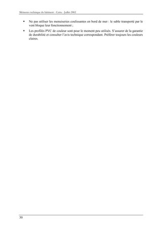 Mémento technique du bâtiment - Certu - Juillet 2002


        Ne pas utiliser les menuiseries coulissantes en bord de mer : le sable transporté par le
        vent bloque leur fonctionnement ;
        Les profilés PVC de couleur sont pour le moment peu utilisés. S’assurer de la garantie
        de durabilité et consulter l’avis technique correspondant. Préférer toujours les couleurs
        claires.




30
 