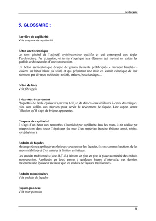 Les façades




6. GLOSSAIRE :

Barrière de capillarité
Voir coupure de capillarité


Béton architectonique
Le sens général de l’adjectif architectonique qualifie ce qui correspond aux règles
d’architecture. Par extension, ce terme s’applique aux éléments qui mettent en valeur les
qualités architecturales d’une construction.
Un béton architectonique désigne de grands éléments préfabriqués - rarement banchés –
souvent en béton blanc ou teinté et qui présentent une mise en valeur esthétique de leur
parement par diverses méthodes : reliefs, striures, bouchardages,...


Béton de bois
Voir fibragglo


Briquettes de parement
Plaquettes de faible épaisseur (environ 1cm) et de dimensions similaires à celles des briques,
elles sont collées aux mortiers pour servir de revêtement de façade. Leur aspect donne
l’illusion qu’il s’agit de briques apparentes.


Coupure de capillarité
Il s’agit d’un écran aux remontées d’humidité par capillarité dans les murs, il est réalisé par
interposition dans toute l’épaisseur du mur d’un matériau étanche (bitume armé, résine,
polyéthylène ).


Enduits de façades
Mélange pâteux appliqué en plusieurs couches sur les façades, ils ont comme fonctions de les
imperméabiliser et d’en assurer la finition esthétique.
Les enduits traditionnels (sous D.T.U.) laissent de plus en plus la place au marché des enduits
monocouches. Appliqués en deux passes à quelques heures d’intervalle, ces derniers
présentent une épaisseur moindre que les enduits de façades traditionnels.


Enduits monocouches
Voir enduits de façades


Façade-panneau
Voir mur-panneau




                                                                                            31
 